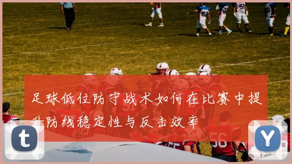 足球低位防守战术如何在比赛中提升防线稳定性与反击效率